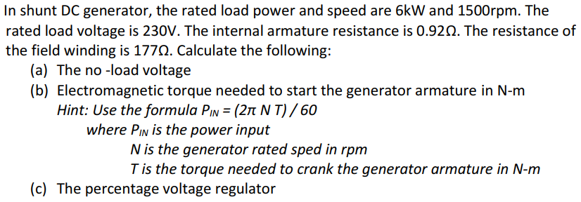 In shunt DC generator, the rated load power and speed are 6kW and 1500rpm. The
rated load voltage is 230V. The internal armature resistance is 0.920. The resistance of
the field winding is 1770. Calculate the following:
(a) The no -load voltage
(b) Electromagnetic torque needed to start the generator armature in N-m
Hint: Use the formula PIN = (2n N T) / 60
where PIN is the power input
N is the generator rated sped in rpm
Tis the torque needed to crank the generator armature in N-m
(c) The percentage voltage regulator
