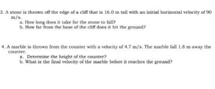 3. A stone is thrown off the edge of a cliff that is 16.0 m tall with an initial horizontal velocity of 90
m/s.
a. How long does it take for the stone to fall?
b. How far from the base of the cliff does it hit the ground?
4. A marble is thrown from the counter with a velocity of 4.7 m/s. The marble fall 1.8 m away the
counter.
a. Determine the height of the counter?
b. What is the final velocity of the marble before it reaches the ground?