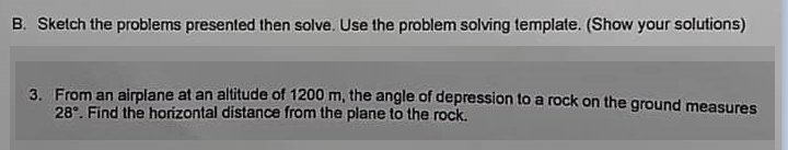 B. Sketch the problems presented then solve. Use the problem solving template. (Show your solutions)
3. From an airplane at an altitude of 1200 m, the angle of depression to a rock on the ground measures
28°. Find the horizontal distance from the plane to the rock.
