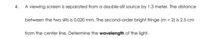 4. A viewing screen is separated from a double-slit source by 1.3 meter. The distance
between the two slits is 0.020 mm. The second-order bright fringe (m2) is 2.5 cm
from the center line. Determine the wavelength of the light.