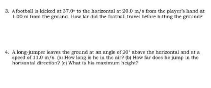 3. A football is kicked at 37.0° to the horizontal at 20.0 m/s from the player's hand at
1.00 m from the ground. How far did the football travel before hitting the ground?
4. A long-jumper leaves the ground at an angle of 20° above the horizontal and at a
speed of 11.0 m/s. (a) How long is he in the air? (b) How far does he jump in the
horizontal direction? (c) What is his maximum height?