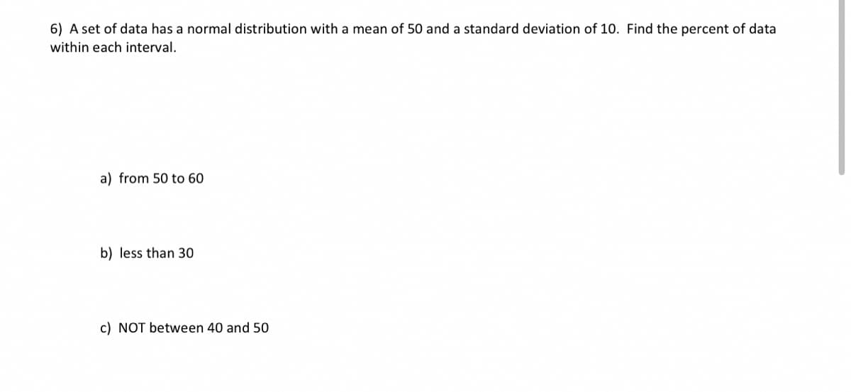 6) A set of data has a normal distribution with a mean of 50 and a standard deviation of 10. Find the percent of data
within each interval.
a) from 50 to 60
b) less than 30
c) NOT between 40 and 50
