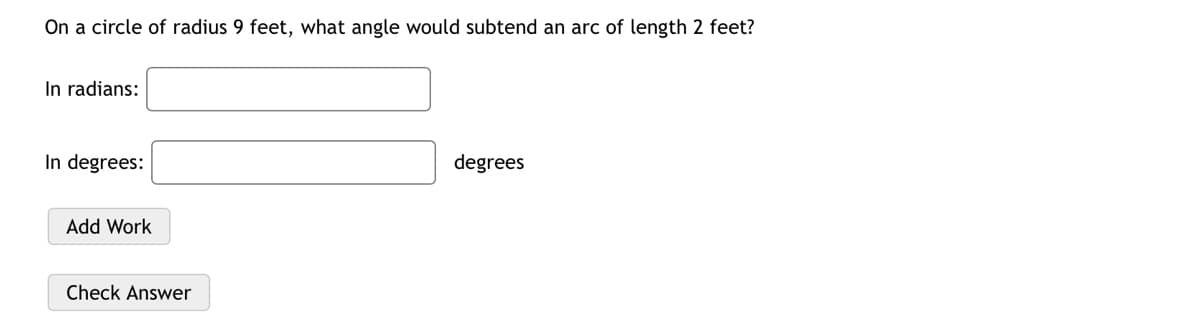 On a circle of radius 9 feet, what angle would subtend an arc of length 2 feet?
In radians:
In degrees:
degrees
Add Work
Check Answer

