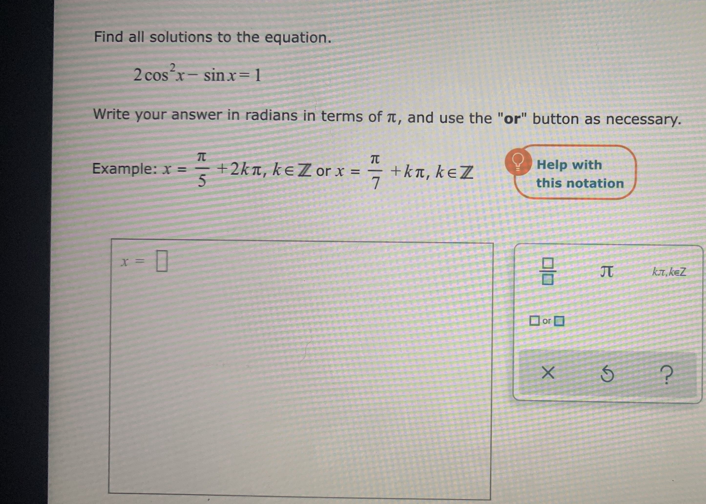 Find all solutions to the equation.
2 cosx- sinx= 1
Write your answer in radians in terms of t, and use the "or" button as necessary.
TC
TC
+2kn, keZ or x =
+kt, keZ
7
Help with
Example: x =-
%3D
this notation
