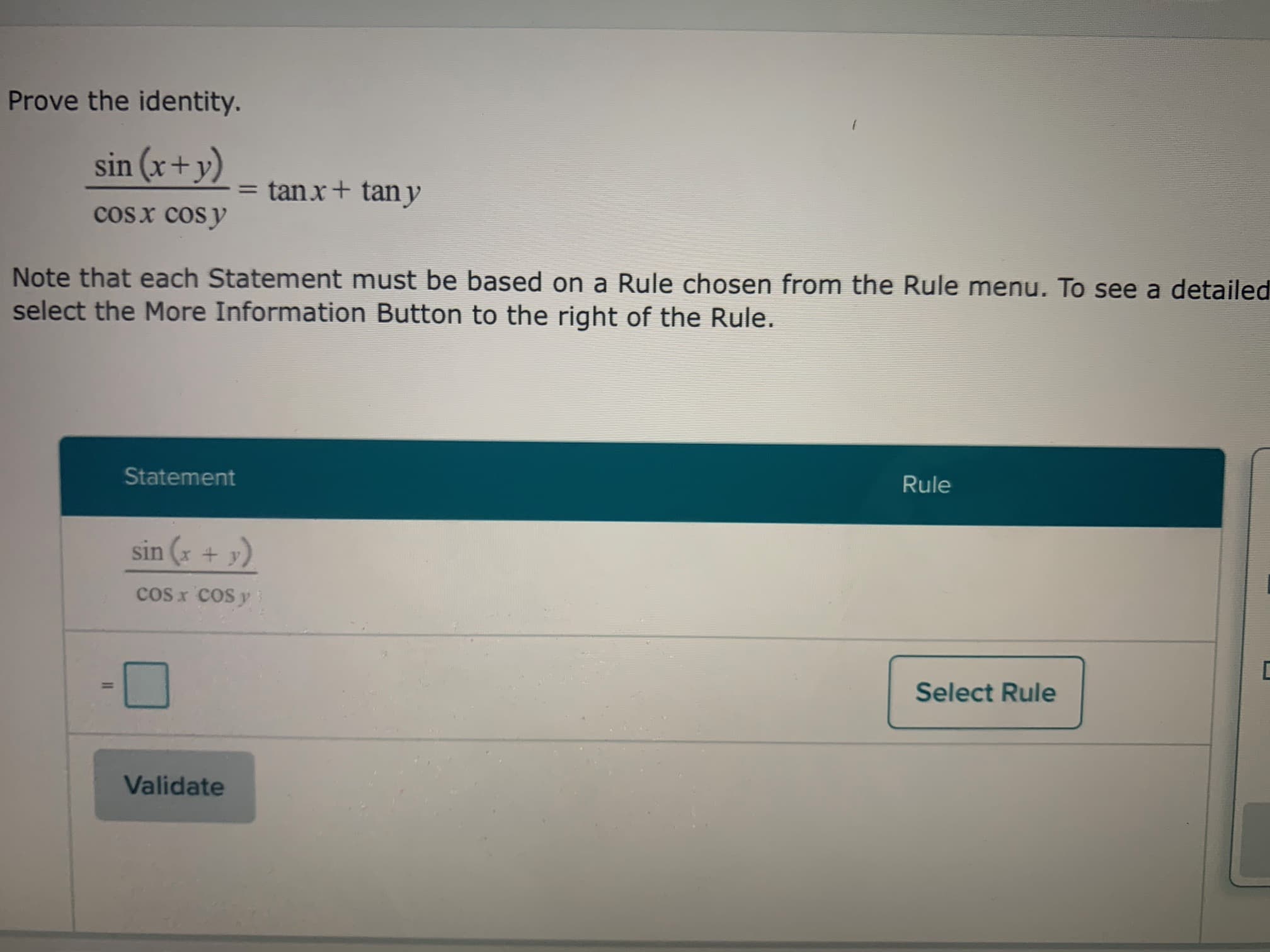 Prove the identity.
sin (x+y)
= tanx+ tan y
cosx cosy
Note that each Statement must be based on a Rule chosen from the Rule menu. To see a detailer
select the More Information Button to the right of the Rule.
Statement
Rule
sin (x + y)
cos x cos y
%3D
Select Rule
