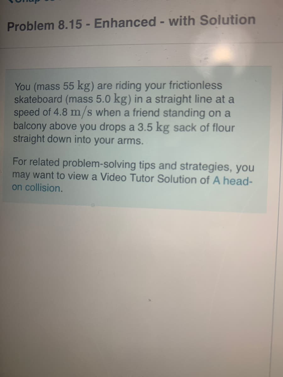Problem 8.15 - Enhanced - with Solution
You (mass 55 kg) are riding your frictionless
skateboard (mass 5.0 kg) in a straight line at a
speed of 4.8 m/s when a friend standing on a
balcony above you drops a 3.5 kg sack of flour
straight down into your arms.
For related problem-solving tips and strategies, you
may want to view a Video Tutor Solution of A head-
on collision.
