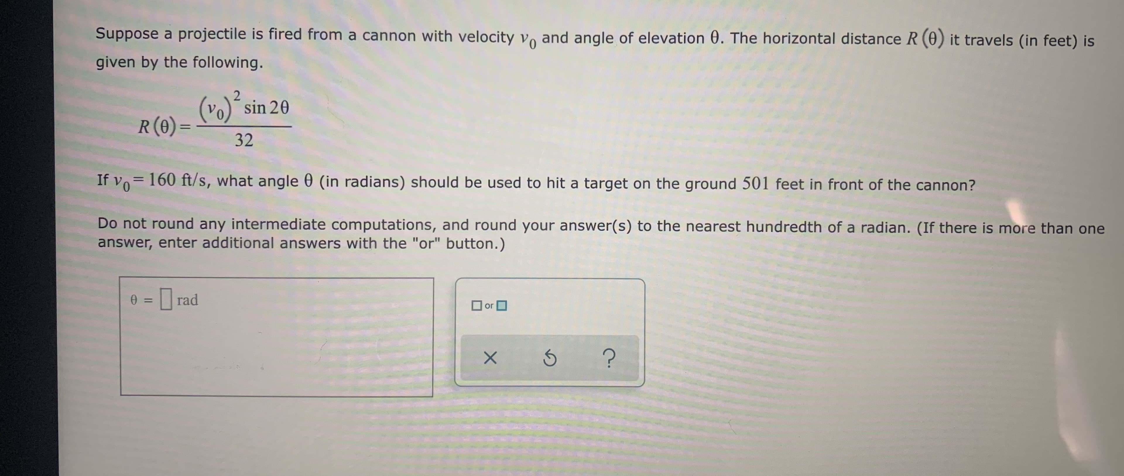 Suppose a projectile is fired from a cannon with velocity vo and angle of elevation 0. The horizontal distance R (0) it travels (in feet) is
given by the following.
(vo)´sin 20
R(0) =
%3D
32
If vo= 160 ft/s, what angle 0 (in radians) should be used to hit a target on the ground 501 feet in front of the cannon?
