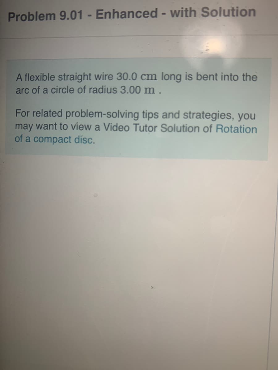 Problem 9.01 - Enhanced - with Solution
A flexible straight wire 30.0 cm long is bent into the
arc of a circle of radius 3.00 m .
For related problem-solving tips and strategies, you
may want to view a Video Tutor Solution of Rotation
of a compact disc.
