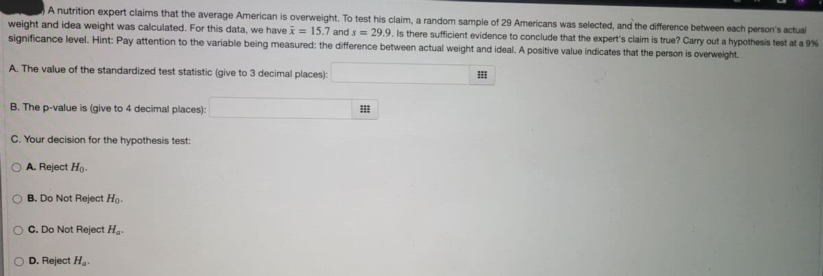 A nutrition expert claims that the average American is overweight. To test his claim, a random sample of 29 Americans was selected, and the difference between each person's actual
weight and idea weight was calculated. For this data, we have x = 15.7 and s = 29.9. Is there sufficient evidence to conclude that the expert's claim is true? Carry out a hypothesis test at a 9%
significance level. Hint: Pay attention to the variable being measured: the difference between actual weight and ideal. A positive value indicates that the person is overweight.
%3D
A. The value of the standardized test statistic (give to 3 decimal places):
B. The p-value is (give to 4 decimal places):
C. Your decision for the hypothesis test:
O A. Reject Ho.
O B. Do Not Reject Ho.
C. Do Not Reject Ha.
O D. Reject Ha.
