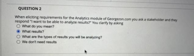 QUESTION 2
When eliciting requirements for the Analytics module of Georgezon.com you ask a stakeholder and they
respond "I want to be able to analyze results?" You clarify by asking
O What do you mean?
What results?
What are the types of results you will be analyzing?
We don't need results