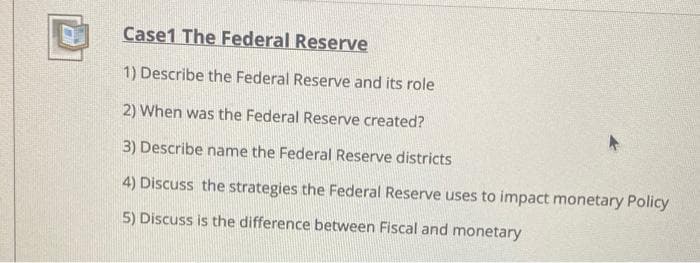 Case1 The Federal Reserve
1) Describe the Federal Reserve and its role
2) When was the Federal Reserve created?
3) Describe name the Federal Reserve districts
4) Discuss the strategies the Federal Reserve uses to impact monetary Policy
5) Discuss is the difference between Fiscal and monetary