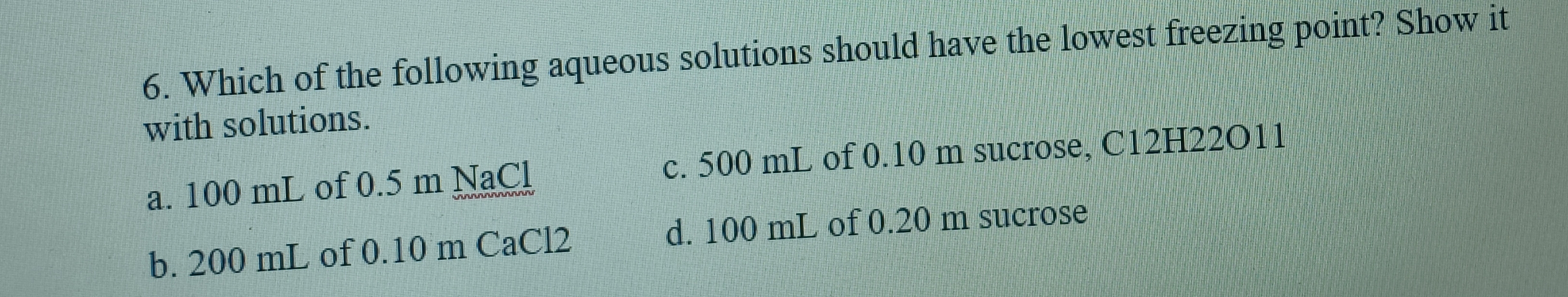 6. Which of the following aqueous solutions should have the lowest freezing point? Show it
with solutions.
a. 100 mL of 0.5 m NaCl
c. 500 mL of 0.10 m sucrose, C12H22011
w w ww
b. 200 mL of 0.10 m CaCl2
d. 100 mL of 0.20 m sucrose
