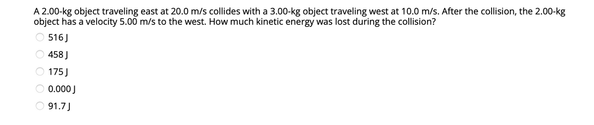 A 2.00-kg object traveling east at 20.0 m/s collides with a 3.00-kg object traveling west at 10.0 m/s. After the collision, the 2.00-kg
object has a velocity 5.00 m/s to the west. How much kinetic energy was lost during the collision?
516J
458 J
175 J
0.000 J
O 91.7)
O O O O O
