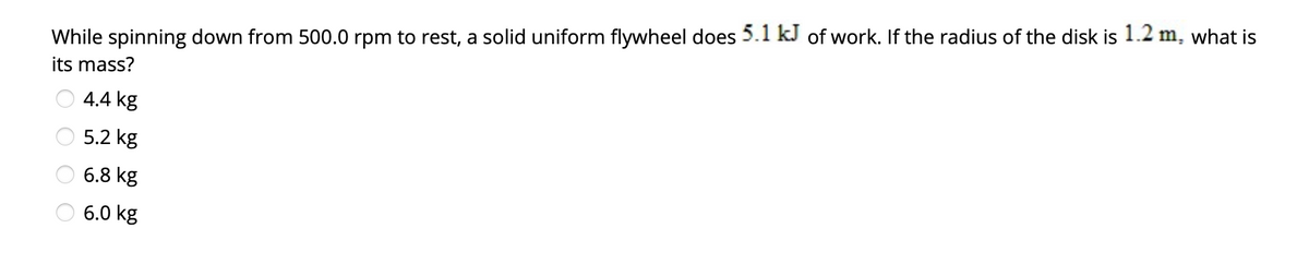 While spinning down from 500.0 rpm to rest, a solid uniform flywheel does 5.1 kJ of work. If the radius of the disk is 1.2 m, what is
its mass?
4.4 kg
5.2 kg
6.8 kg
6.0 kg
