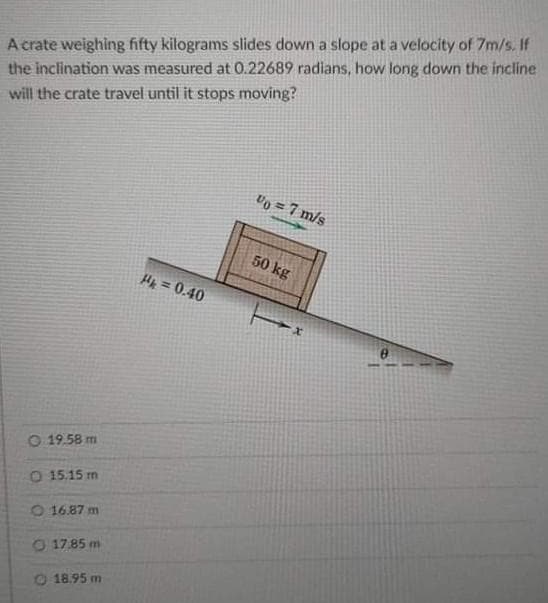 A crate weighing fifty kilograms slides down a slope at a velocity of 7m/s. If
the inclination was measured at 0.22689 radians, how long down the incline
will the crate travel until it stops moving?
%= 7 m/s
50 kg
P₁ = 0.40
O 19.58 m
O 15.15 m
O 16.87 m
O 17.85 m
18.95 m
x
0