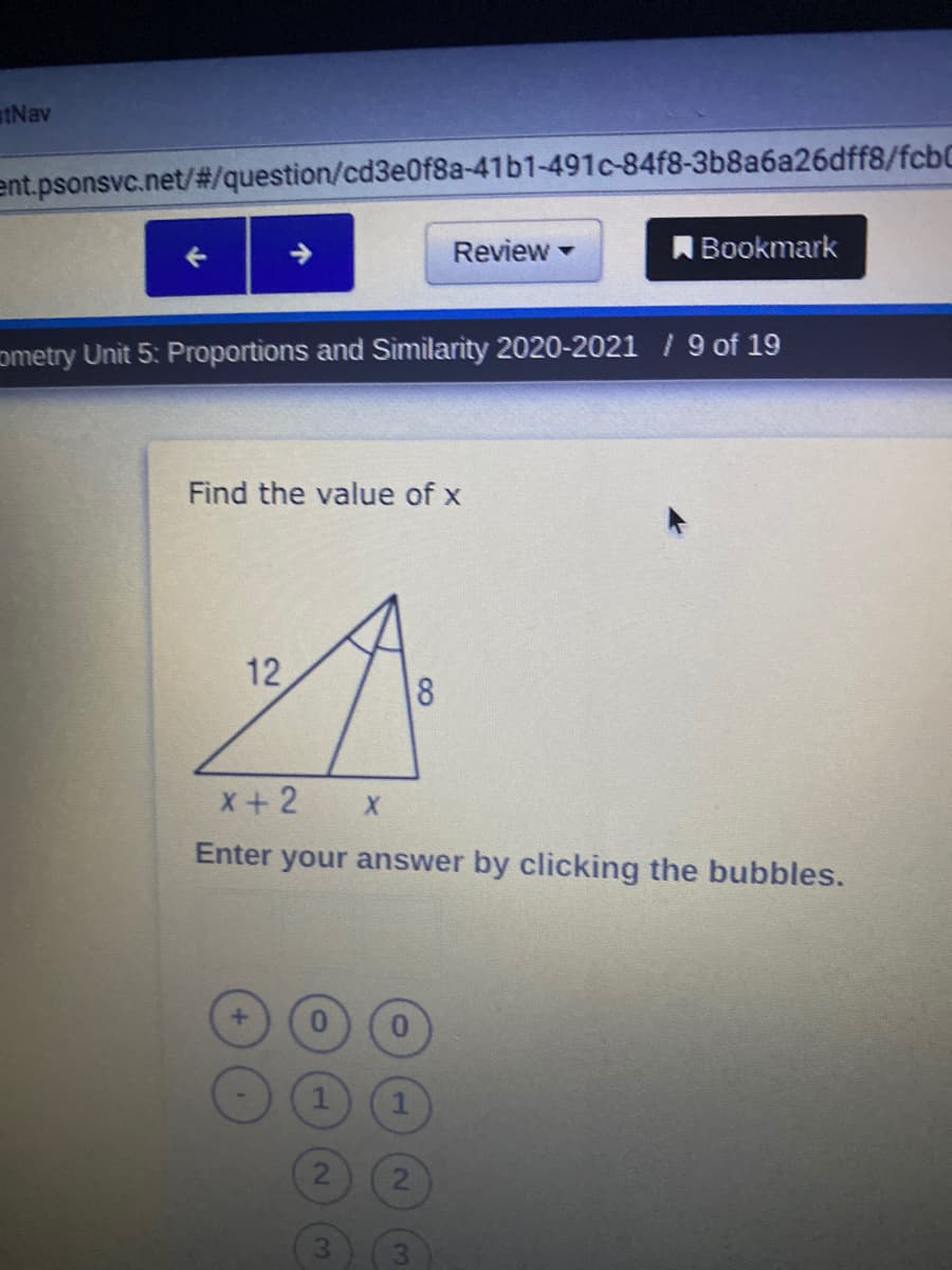 stNav
ent.psonsvc.net/#/question/cd3e0f8a-41b1-491c-84f8-3b8a6a26dff8/fcbC
Review
Bookmark
ometry Unit 5: Proportions and Sìmilarity 2020-2021 / 9 of 19
Find the value of x
12
8
x+2
Enter your answer by clicking the bubbles.
2.
