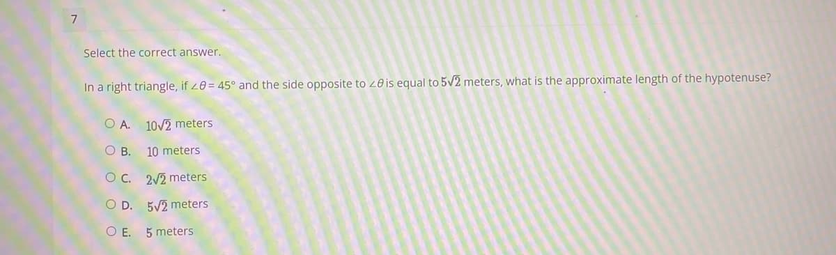 7
Select the correct answer.
In a right triangle, if 20 = 45° and the side opposite to 20 is equal to 5v2 meters, what is the approximate length of the hypotenuse?
O A.
10/2 meters
O B.
10 meters
O C. 2V2 meters
O D. 5V2 meters
OE.
5 meters
