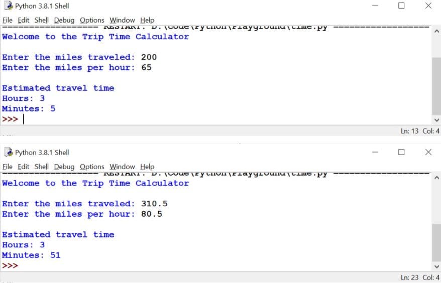 à Python 3.8.1 Shell
Eile Edit Shell Debug Options Window Help
Welcome to the Trip Time Calculator
Enter the miles traveled: 200
Enter the miles per hour: 65
Estimated travel time
Hours: 3
Minutes: 5
>>> |
Ln: 13 Col: 4
Python 3.8.1 Shell
Eile Edit Shell Debug Options Window Help
Welcome to the Trip Time Calculator
Enter the miles traveled: 310.5
Enter the miles per hour: 80.5
Estimated travel time
Hours: 3
Minutes: 51
>>>
Ln: 23 Col: 4
