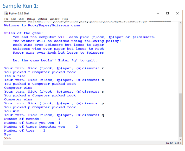 Sample Run 1:
E Python 3.6.3 Shell
Eile Edit Shel Debug Options Window Help
Welcome to Rock/Paper/Scissors game
Rules of the game:
You and the computer will each pick (r) ock, (p)aper or (s)cissors.
The winner will be decided using following policy:
Rock wins over Scissors but loses to Paper.
Scissors wins over paper but loses to Rock.
Paper wins over Rock but loses to Scissors.
Let the game begin!! Enter 'q' to quit.
Your turn. Pick (r)ock, (p) aper, (s)cissors: r
You picked r Computer picked rock
Its a tie!
Your turn. Pick (r)ock, (p) aper, (s)cissors: s
You picked s Computer picked rock
Computer wins
Your turn. Pick (r)ock, (p) aper, (s)cissors: s
You picked s Computer picked rock
Computer wins
Your turn. Pick (r)ock, (p) aper, (s)cissors: p
You picked p Computer picked rock
You win
Your turn. Pick (r)ock, (p) aper, (s) cissors: q
Number of rounds:
Number of times you won 1
Number of times Computer won
: 1
2
Number of ties
Вye
>>>
Ln: 82 Col: 4
