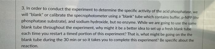 3. In order to conduct the experiment to determine the specific activity of the acid phosphatase, we
will "blank" or calibrate the specrophotometer using a "blank" tube which contains buffer, p-NPP (the
phosphatase substrate), and sodium hydroxide, but no enzyme. While we are going to use the same
blank tube throughout the experiment, why might it be a better idea to set up a fresh blank tube
each time you restart a timed portion of this experiment? That is, what might be going on the the
blank tube during the 30 min or so it takes you to complete this experiment? Be specific about the
reaction.
