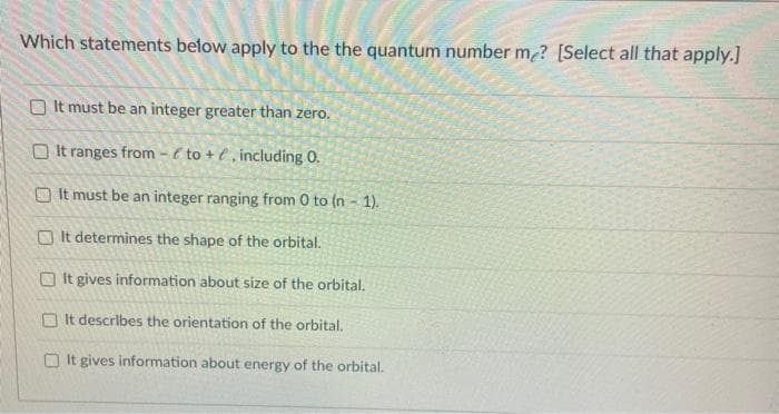 Which statements below apply to the the quantum number me? [Select all that apply.]
O It must be an integer greater than zero.
O It ranges from - é to + € , including 0.
O It must be an integer ranging from 0 to (n - 1).
O It determines the shape of the orbital.
O It gives information about size of the orbital.
O It describes the orientation of the orbital.
O It gives information about energy of the orbital.
