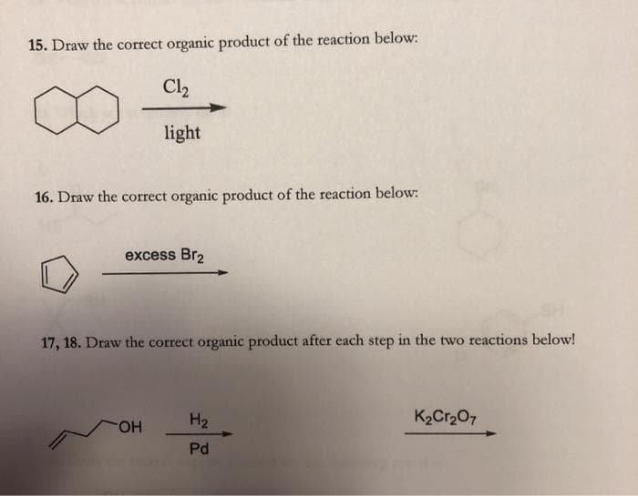 15. Draw the correct organic product of the reaction below:
Cl2
light
16. Draw the correct organic product of the reaction below:
excess Br2
17, 18. Draw the correct organic product after each step in the two reactions below!
H2
K2Cr207
HO-
Pd
