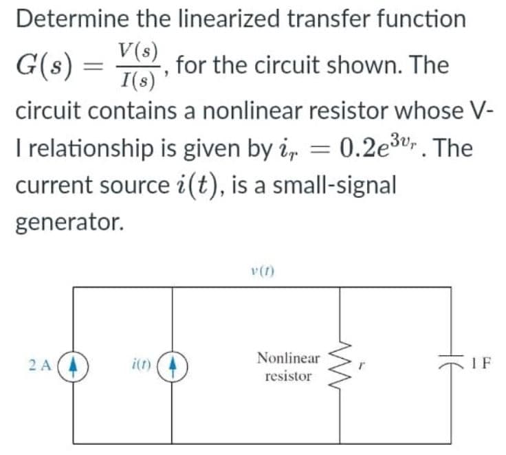 Determine the linearized transfer function
G(s) = V()
for the circuit shown. The
I(s)'
circuit contains a nonlinear resistor whose V-
I relationship is given by i, = 0.2e3v. The
current source i(t), is a small-signal
generator.
v(1)
2 A
i(t)
Nonlinear
IF
resistor
