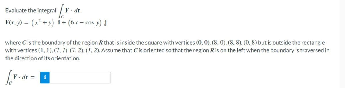 Evaluate the integral
[F
F. dr.
-
F(x, y) = (x² + y) i + (6 x − cos y) j
where C' is the boundary of the region R that is inside the square with vertices (0, 0), (8, 0), (8, 8), (0, 8) but is outside the rectangle
with vertices (1, 1), (7, 1), (7, 2), (1, 2). Assume that C' is oriented so that the region R is on the left when the boundary is traversed in
the direction of its orientation.
[.F.
F. dr = i