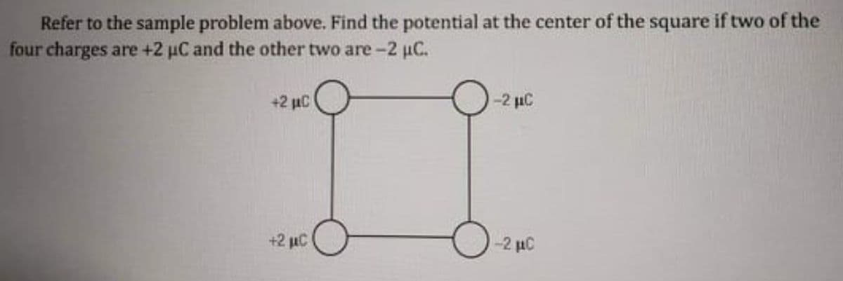 Refer to the sample problem above. Find the potential at the center of the square if two of the
four charges are +2 µC and the other two are-2 uC.
+2 µC
-2 uC
+2 uC
-2 µC
