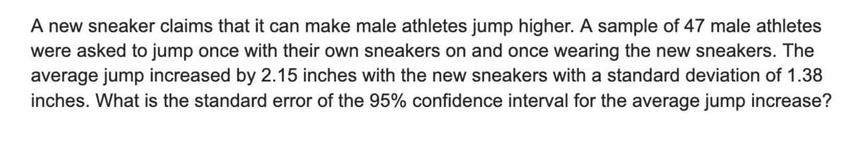 A new sneaker claims that it can make male athletes jump higher. A sample of 47 male athletes
were asked to jump once with their own sneakers on and once wearing the new sneakers. The
average jump increased by 2.15 inches with the new sneakers with a standard deviation of 1.38
inches. What is the standard error of the 95% confidence interval for the average jump increase?
