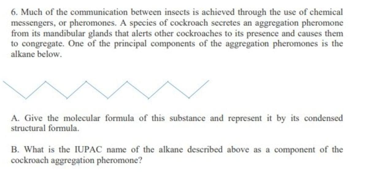 6. Much of the communication between insects is achieved through the use of chemical
messengers, or pheromones. A species of cockroach secretes an aggregation pheromone
from its mandibular glands that alerts other cockroaches to its presence and causes them
to congregate. One of the principal components of the aggregation pheromones is the
alkane below.
A. Give the molecular formula of this substance and represent it by its condensed
structural formula.
B. What is the IUPAC name of the alkane described above as a component of the
cockroach aggregation pheromone?
