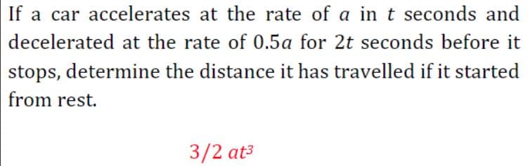If a car accelerates at the rate of a in t seconds and
decelerated at the rate of 0.5a for 2t seconds before it
stops, determine the distance it has travelled if it started
from rest.
3/2 at3
