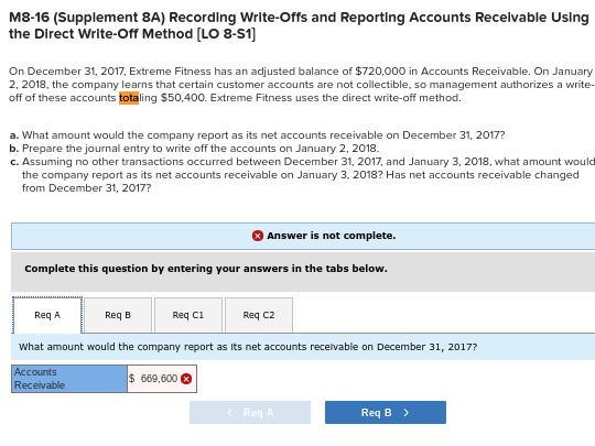 M8-16 (Supplement 8A) Recording Write-Offs and Reportling Accounts Recelvable Using
the Direct Write-Off Method (LO 8-S1)
On December 31, 2017, Extreme Fitness has an adjusted balance of $720,000 in Accounts Receivable. On January
2, 2018, the company learns that certain customer accounts are not collectible, so management authorizes a write-
off of these accounts totaling $50,400. Extreme Fitness uses the direct write-off method.
a. What amount would the company report as its net accounts receivable on December 31, 2017?
b. Prepare the journal entry to write off the accounts on January 2, 2018.
c. Assuming no other transactions occurred between December 31, 2017, and January 3, 2018, what amount would
the company report as its net accounts receivable on January 3, 2018? Has net accounts receivable changed
from December 31, 2017?
Answer is not complete.
Complete this question by entering your answers in the tabs below.
ReqA
Req B
Req c1
Req c2
What amount would the company report as Its net accounts recelvable on December 31, 2017?
Accounts
Receivable
$ 669,600 O
< Req A
Req B >
