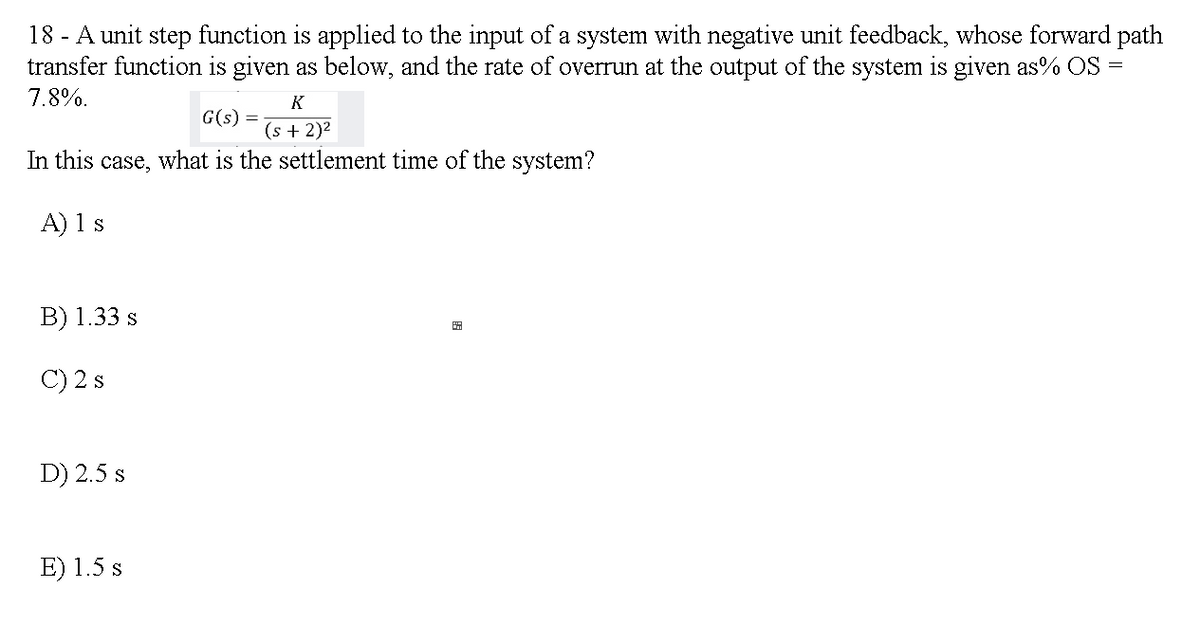 18 - A unit step function is applied to the input of a system with negative unit feedback, whose forward path
transfer function is given as below, and the rate of overrun at the output of the system is given as% OS =
7.8%.
K
G(s) =
(s + 2)2
In this case, what is the settlement time of the system?
A) 1 s
B) 1.33 s
田
C) 2 s
D) 2.5 s
E) 1.5 s
