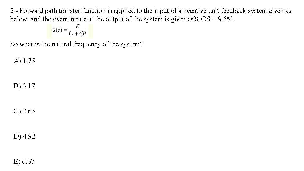 2 - Forward path transfer function is applied to the input of a negative unit feedback system given as
below, and the overrun rate at the output of the system is given as% OS = 9.5%.
K
G(s) =
(s + 4)2
So what is the natural frequency of the system?
A) 1.75
В) 3.17
C) 2.63
D) 4.92
E) 6.67
