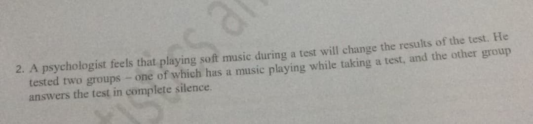 a.
2. A psychologist feels that playing soft music during a test will change the results of the test. He
tested two groups- one of which has a music playing while taking a test, and the other group
answers the test in complete silence.
