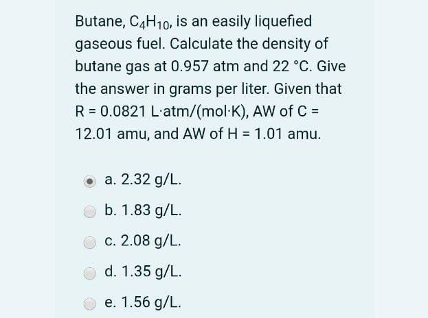 Butane, C4H10, is an easily liquefied
gaseous fuel. Calculate the density of
butane gas at 0.957 atm and 22 °C. Give
the answer in grams per liter. Given that
R = 0.0821 L-atm/(mol·K), AW of C =
12.01 amu, and AW of H = 1.01 amu.
O a. 2.32 g/L.
b. 1.83 g/L.
c. 2.08 g/L.
d. 1.35 g/L.
O e. 1.56 g/L.
