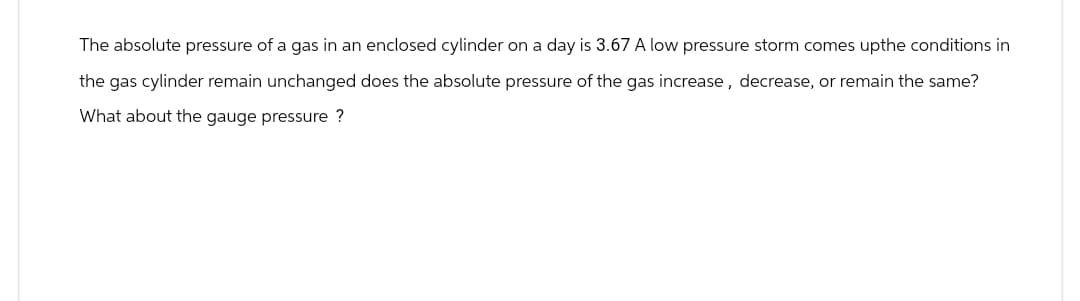 The absolute pressure of a gas in an enclosed cylinder on a day is 3.67 A low pressure storm comes upthe conditions in
the gas cylinder remain unchanged does the absolute pressure of the gas increase, decrease, or remain the same?
What about the gauge pressure ?