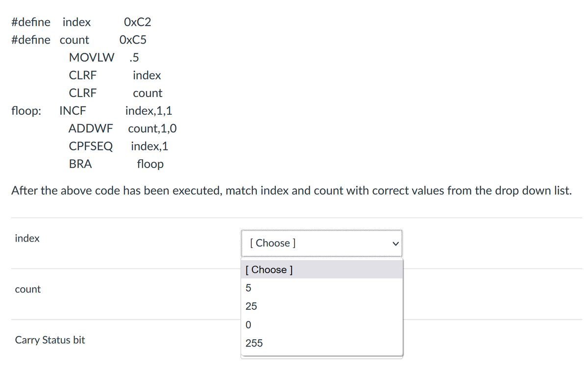 #define index
OXC2
#define count
OXC5
MOVLW
.5
CLRF
index
CLRF
count
floop:
INCF
index,1,1
ADDWF
count,1,0
CPFSEQ
index,1
BRA
floop
After the above code has been executed, match index and count with correct values from the drop down list.
index
[ Choose ]
[ Choose ]
count
25
Carry Status bit
255
>
