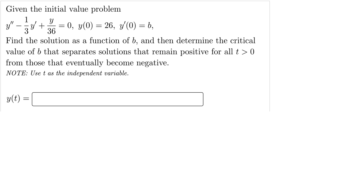 Given the initial value problem
1
y"
y' +
3
36
0, y(0) = 26, y'(0) = b,
Find the solution as a function of b, and then determine the critical
value of b that separates solutions that remain positive for all t > 0
from those that eventually become negative.
NOTE: Use t as the independent variable.
y(t)
