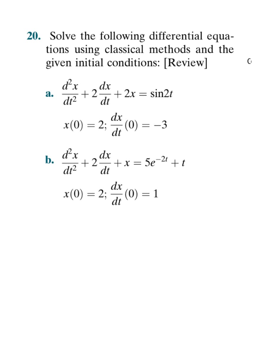 20. Solve the following differential equa-
tions using classical methods and the
given initial conditions: [Review]
C
d²x dx
+2:
a.
+ 2x = sin2t
dt²
dt
dx
x(0) = 2;
(0) = -3
dt
d²x
dx
-2t
+2-
+ x = 5e¯
d1²
dt
dx
x(0) = 2;
(0) =
= 1
dt
b.
+t