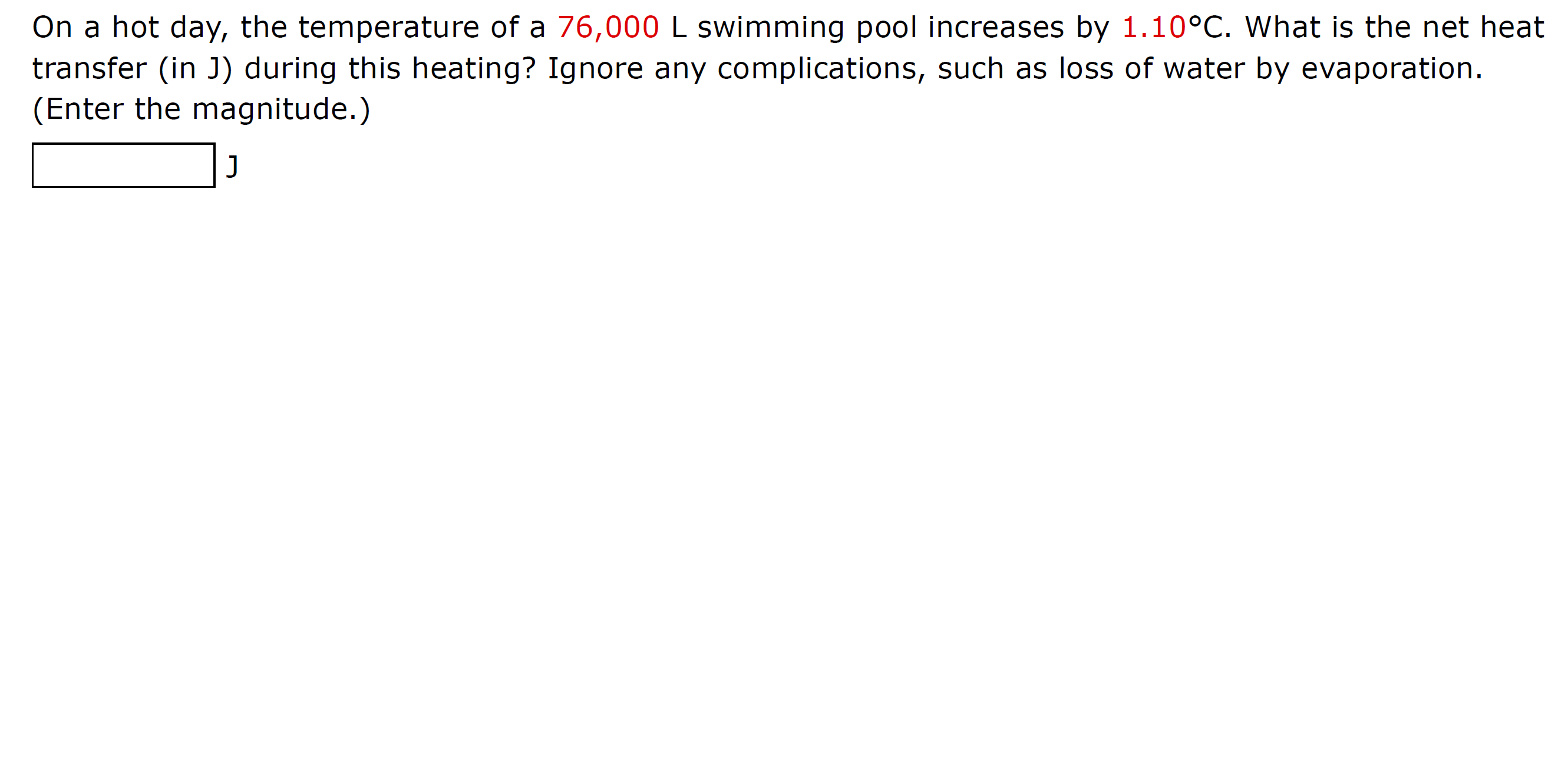 On a hot day, the temperature of a 76,000 L swimming pool increases by 1.10°C. What is the net heat
transfer (in J) during this heating? Ignore any complications, such as loss of water by evaporation.
(Enter the magnitude.)
