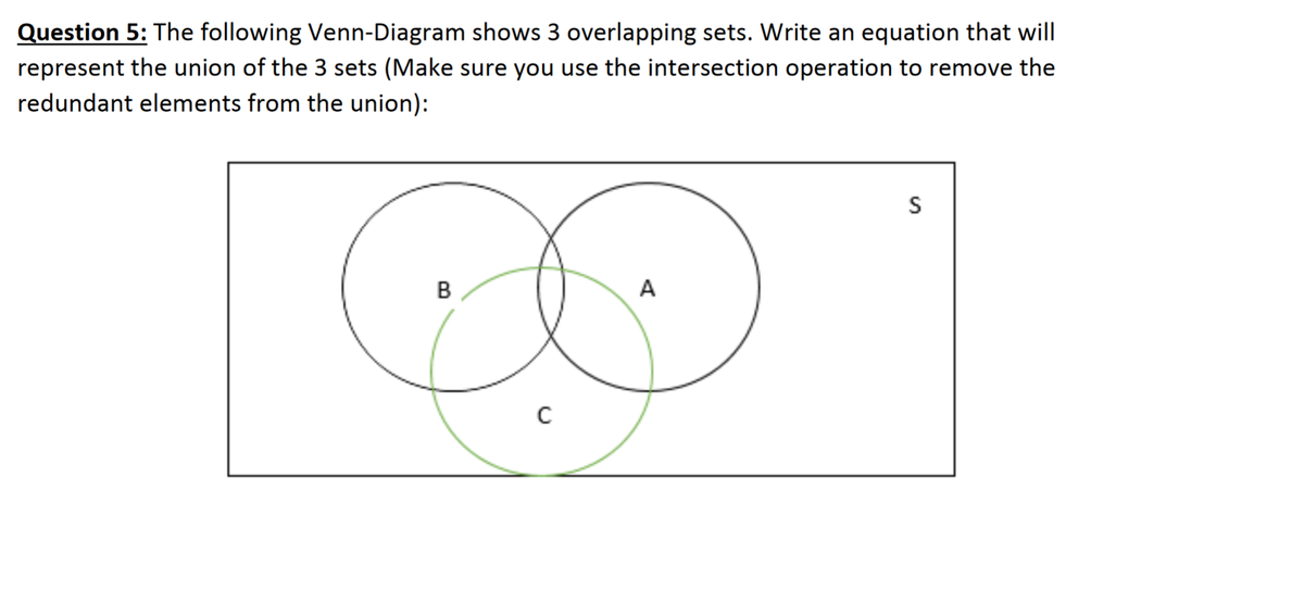 Question 5: The following Venn-Diagram shows 3 overlapping sets. Write an equation that will
represent the union of the 3 sets (Make sure you use the intersection operation to remove the
redundant elements from the union):
S
B
A
