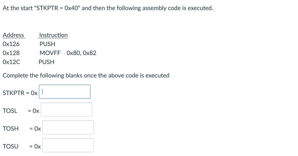 At the start "STKPTR = 0x40" and then the following assembly code is executed.
%3D
Address
Instruction
Ох126
PUSH
Ох128
MOVFF Ox80, Ox82
Ох12C
PUSH
Complete the following blanks once the above code is executed
STKPTR = Ox|
TOSL
= Ox
TOSH
= Ox
TOSU
Ox
