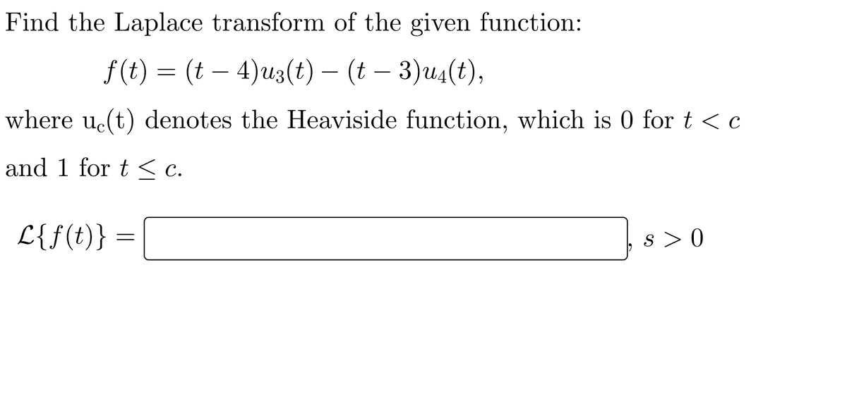 Find the Laplace transform of the given function:
f (t) = (t – 4)u3(t) – (t – 3)u4(t),
-
where uc(t) denotes the Heaviside function, which is 0 for t <c
and 1 for t < c.
L{f(t)} =
s > 0
