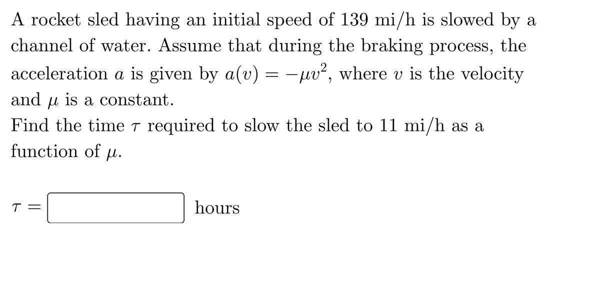 A rocket sled having an initial speed of 139 mi/h is slowed by a
channel of water. Assume that during the braking process, the
acceleration a is given by a(v) = -µv², where v is the velocity
and u is a constant.
Find the time T required to slow the sled to 11 mi/h as a
function of µu.
T =
hours
