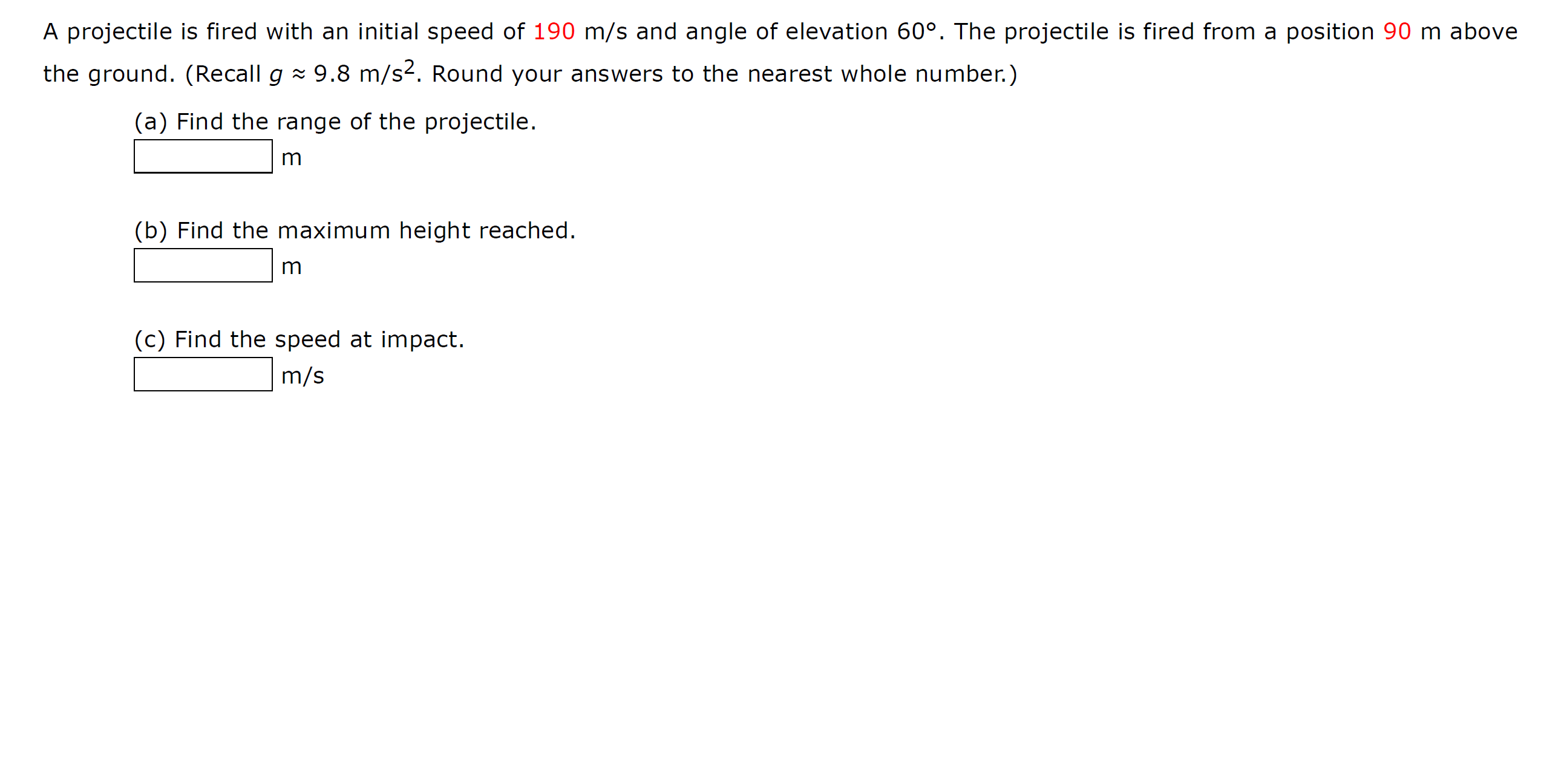 A projectile is fired with an initial speed of 190 m/s and angle of elevation 60°. The projectile is fired from a position 90 m above
the ground. (Recall g x 9.8 m/s2. Round your answers to the nearest whole number.)
(a) Find the range of the projectile.
m
(b) Find the maximum height reached.
(c) Find the speed at impact.
m/s
