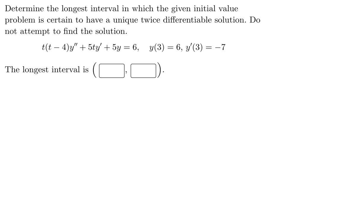 Determine the longest interval in which the given initial value
problem is certain to have a unique twice differentiable solution. Do
not attempt to find the solution.
t(t – 4)y" + 5ty' + 5y = 6,
y(3) = 6, y'(3) = -7
-
The longest interval is
