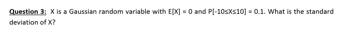 Question 3: X is a Gaussian random variable with E[X] = 0 and P[-10<X<10] = 0.1. What is the standard
%3D
deviation of X?
