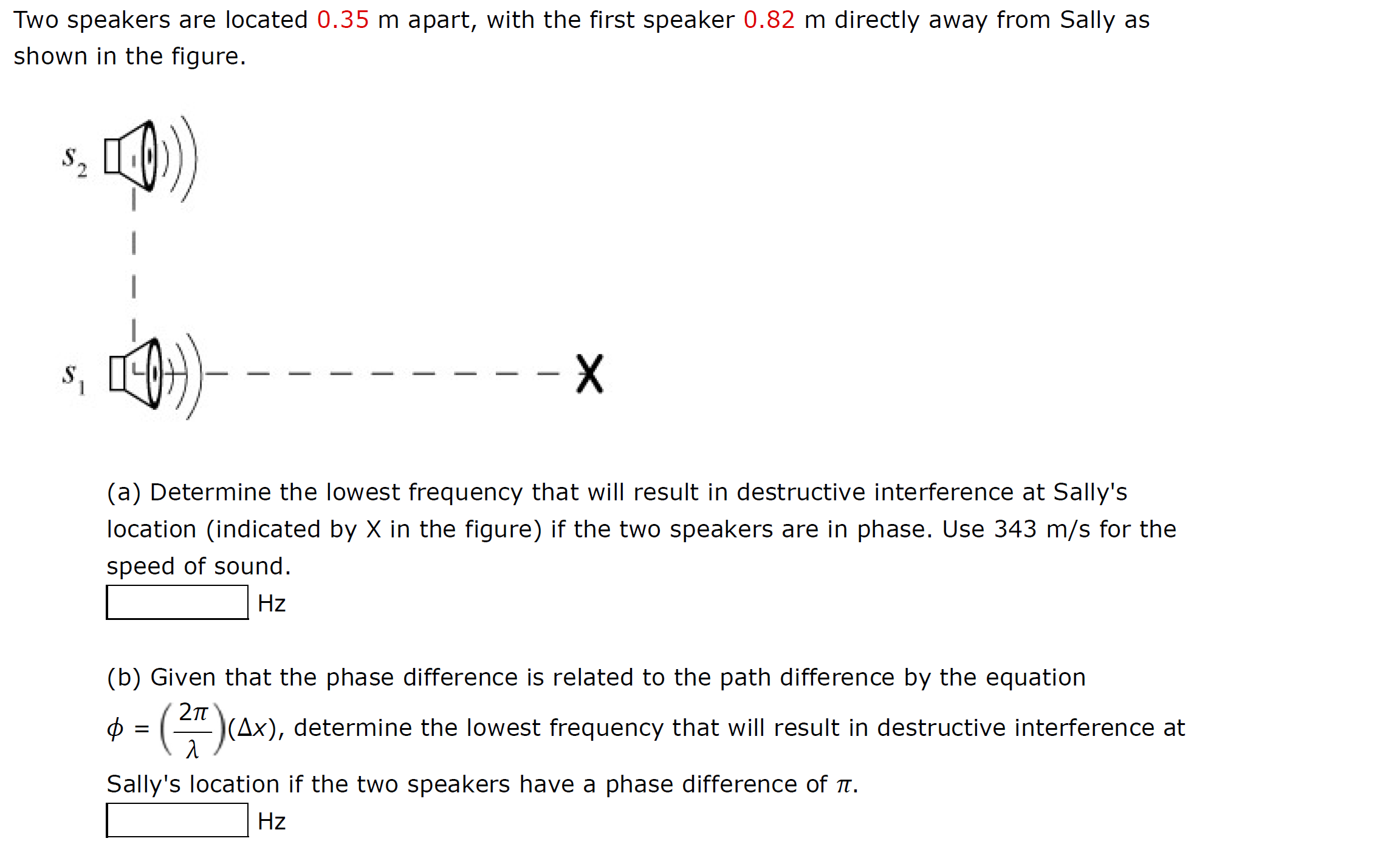 Two speakers are located 0.35 m apart, with the first speaker 0.82 m directly away from Sally as
shown in the figure.
S.
- X
S.
(a) Determine the lowest frequency that will result in destructive interference at Sally's
location (indicated by X in the figure) if the two speakers are in phase. Use 343 m/s for the
speed of sound.
Hz
(b) Given that the phase difference is related to the path difference by the equation
|(Ax), determine the lowest frequency that will result in destructive interference at
Sally's location if the two speakers have a phase difference of T.
Hz
